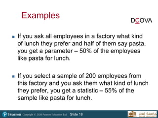 Copyright © 2020 Pearson Education Ltd. Slide 18
 If you ask all employees in a factory what kind
of lunch they prefer and half of them say pasta,
you get a parameter – 50% of the employees
like pasta for lunch.
 If you select a sample of 200 employees from
this factory and you ask them what kind of lunch
they prefer, you get a statistic – 55% of the
sample like pasta for lunch.
Examples DCOVA
 