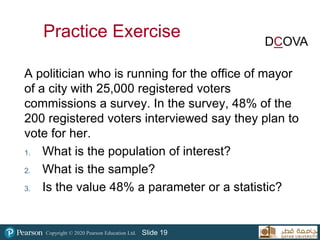 Copyright © 2020 Pearson Education Ltd. Slide 19
A politician who is running for the office of mayor
of a city with 25,000 registered voters
commissions a survey. In the survey, 48% of the
200 registered voters interviewed say they plan to
vote for her.
1. What is the population of interest?
2. What is the sample?
3. Is the value 48% a parameter or a statistic?
Practice Exercise DCOVA
 