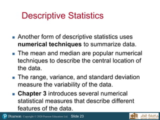 Copyright © 2020 Pearson Education Ltd. Slide 23
Descriptive Statistics
 Another form of descriptive statistics uses
numerical techniques to summarize data.
 The mean and median are popular numerical
techniques to describe the central location of
the data.
 The range, variance, and standard deviation
measure the variability of the data.
 Chapter 3 introduces several numerical
statistical measures that describe different
features of the data.
 