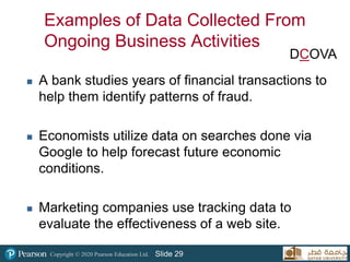 Copyright © 2020 Pearson Education Ltd. Slide 29
Examples of Data Collected From
Ongoing Business Activities
 A bank studies years of financial transactions to
help them identify patterns of fraud.
 Economists utilize data on searches done via
Google to help forecast future economic
conditions.
 Marketing companies use tracking data to
evaluate the effectiveness of a web site.
DCOVA
 