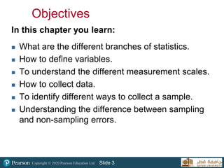 Copyright © 2020 Pearson Education Ltd. Slide 3
Objectives
In this chapter you learn:
 What are the different branches of statistics.
 How to define variables.
 To understand the different measurement scales.
 How to collect data.
 To identify different ways to collect a sample.
 Understanding the difference between sampling
and non-sampling errors.
 