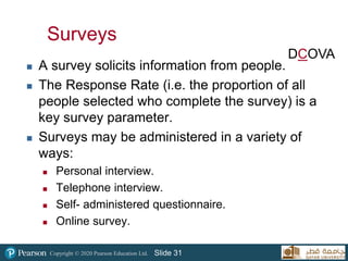 Copyright © 2020 Pearson Education Ltd. Slide 31
Surveys
 A survey solicits information from people.
 The Response Rate (i.e. the proportion of all
people selected who complete the survey) is a
key survey parameter.
 Surveys may be administered in a variety of
ways:
 Personal interview.
 Telephone interview.
 Self- administered questionnaire.
 Online survey.
DCOVA
 