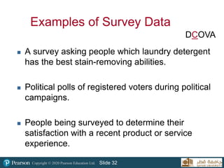 Copyright © 2020 Pearson Education Ltd. Slide 32
Examples of Survey Data
 A survey asking people which laundry detergent
has the best stain-removing abilities.
 Political polls of registered voters during political
campaigns.
 People being surveyed to determine their
satisfaction with a recent product or service
experience.
DCOVA
 