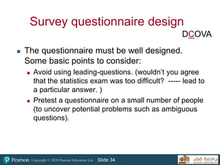 Copyright © 2020 Pearson Education Ltd. Slide 34
Survey questionnaire design
 The questionnaire must be well designed.
Some basic points to consider:
 Avoid using leading-questions. (wouldn’t you agree
that the statistics exam was too difficult? ----- lead to
a particular answer. )
 Pretest a questionnaire on a small number of people
(to uncover potential problems such as ambiguous
questions).
DCOVA
 