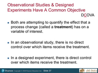Copyright © 2020 Pearson Education Ltd. Slide 37
Observational Studies & Designed
Experiments Have A Common Objective
 Both are attempting to quantify the effect that a
process change (called a treatment) has on a
variable of interest.
 In an observational study, there is no direct
control over which items receive the treatment.
 In a designed experiment, there is direct control
over which items receive the treatment.
DCOVA
 