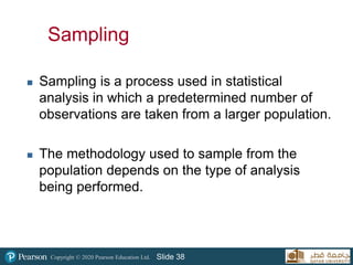 Copyright © 2020 Pearson Education Ltd. Slide 38
Sampling
 Sampling is a process used in statistical
analysis in which a predetermined number of
observations are taken from a larger population.
 The methodology used to sample from the
population depends on the type of analysis
being performed.
38
 
