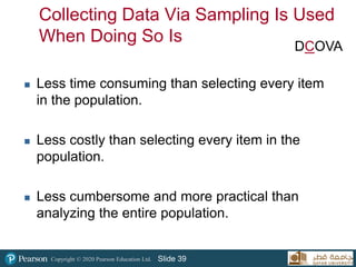 Copyright © 2020 Pearson Education Ltd. Slide 39
Collecting Data Via Sampling Is Used
When Doing So Is
 Less time consuming than selecting every item
in the population.
 Less costly than selecting every item in the
population.
 Less cumbersome and more practical than
analyzing the entire population.
DCOVA
 