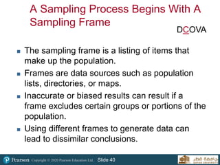Copyright © 2020 Pearson Education Ltd. Slide 40
A Sampling Process Begins With A
Sampling Frame
 The sampling frame is a listing of items that
make up the population.
 Frames are data sources such as population
lists, directories, or maps.
 Inaccurate or biased results can result if a
frame excludes certain groups or portions of the
population.
 Using different frames to generate data can
lead to dissimilar conclusions.
DCOVA
 