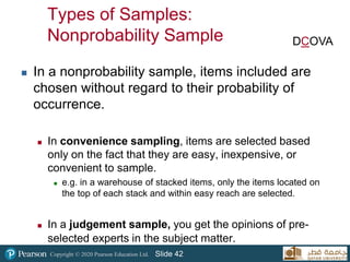 Copyright © 2020 Pearson Education Ltd. Slide 42
Types of Samples:
Nonprobability Sample
 In a nonprobability sample, items included are
chosen without regard to their probability of
occurrence.
 In convenience sampling, items are selected based
only on the fact that they are easy, inexpensive, or
convenient to sample.
 e.g. in a warehouse of stacked items, only the items located on
the top of each stack and within easy reach are selected.
 In a judgement sample, you get the opinions of pre-
selected experts in the subject matter.
DCOVA
 