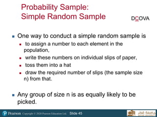 Copyright © 2020 Pearson Education Ltd. Slide 45
 One way to conduct a simple random sample is
 to assign a number to each element in the
population,
 write these numbers on individual slips of paper,
 toss them into a hat
 draw the required number of slips (the sample size
n) from that.
 Any group of size n is as equally likely to be
picked.
DCOVA
Probability Sample:
Simple Random Sample
 