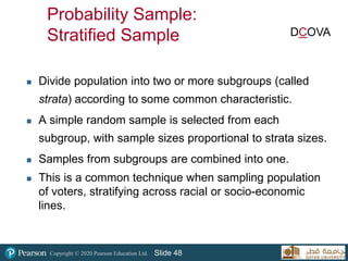 Copyright © 2020 Pearson Education Ltd. Slide 48
Probability Sample:
Stratified Sample
 Divide population into two or more subgroups (called
strata) according to some common characteristic.
 A simple random sample is selected from each
subgroup, with sample sizes proportional to strata sizes.
 Samples from subgroups are combined into one.
 This is a common technique when sampling population
of voters, stratifying across racial or socio-economic
lines.
DCOVA
 