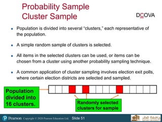 Copyright © 2020 Pearson Education Ltd. Slide 51
Probability Sample
Cluster Sample
 Population is divided into several “clusters,” each representative of
the population.
 A simple random sample of clusters is selected.
 All items in the selected clusters can be used, or items can be
chosen from a cluster using another probability sampling technique.
 A common application of cluster sampling involves election exit polls,
where certain election districts are selected and sampled.
Population
divided into
16 clusters. Randomly selected
clusters for sample
DCOVA
 
