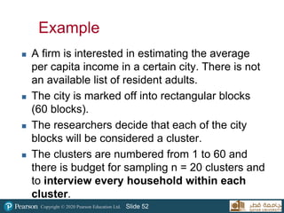 Copyright © 2020 Pearson Education Ltd. Slide 52
Example
 A firm is interested in estimating the average
per capita income in a certain city. There is not
an available list of resident adults.
 The city is marked off into rectangular blocks
(60 blocks).
 The researchers decide that each of the city
blocks will be considered a cluster.
 The clusters are numbered from 1 to 60 and
there is budget for sampling n = 20 clusters and
to interview every household within each
cluster.
52
 