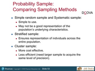Copyright © 2020 Pearson Education Ltd. Slide 53
Probability Sample:
Comparing Sampling Methods
 Simple random sample and Systematic sample:
 Simple to use.
 May not be a good representation of the
population’s underlying characteristics.
 Stratified sample:
 Ensures representation of individuals across the
entire population.
 Cluster sample:
 More cost effective.
 Less efficient (need larger sample to acquire the
same level of precision).
DCOVA
 