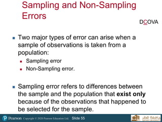 Copyright © 2020 Pearson Education Ltd. Slide 55
Sampling and Non-Sampling
Errors
 Two major types of error can arise when a
sample of observations is taken from a
population:
 Sampling error
 Non-Sampling error.
 Sampling error refers to differences between
the sample and the population that exist only
because of the observations that happened to
be selected for the sample.
DCOVA
 