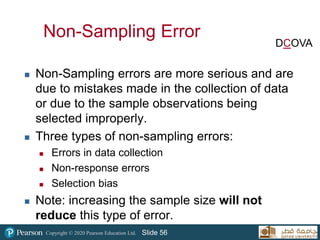Copyright © 2020 Pearson Education Ltd. Slide 56
Non-Sampling Error
 Non-Sampling errors are more serious and are
due to mistakes made in the collection of data
or due to the sample observations being
selected improperly.
 Three types of non-sampling errors:
 Errors in data collection
 Non-response errors
 Selection bias
 Note: increasing the sample size will not
reduce this type of error.
DCOVA
 