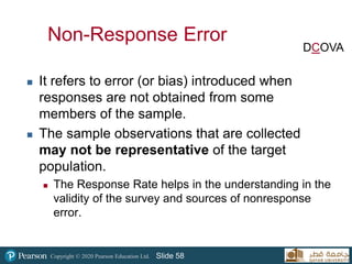 Copyright © 2020 Pearson Education Ltd. Slide 58
Non-Response Error
 It refers to error (or bias) introduced when
responses are not obtained from some
members of the sample.
 The sample observations that are collected
may not be representative of the target
population.
 The Response Rate helps in the understanding in the
validity of the survey and sources of nonresponse
error.
DCOVA
 
