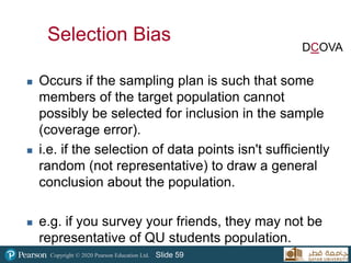 Copyright © 2020 Pearson Education Ltd. Slide 59
Selection Bias
 Occurs if the sampling plan is such that some
members of the target population cannot
possibly be selected for inclusion in the sample
(coverage error).
 i.e. if the selection of data points isn't sufficiently
random (not representative) to draw a general
conclusion about the population.
 e.g. if you survey your friends, they may not be
representative of QU students population.
DCOVA
 