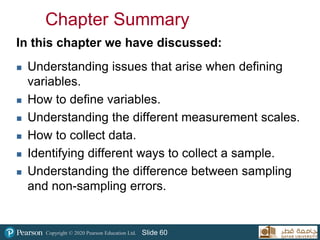Copyright © 2020 Pearson Education Ltd. Slide 60
Chapter Summary
In this chapter we have discussed:
 Understanding issues that arise when defining
variables.
 How to define variables.
 Understanding the different measurement scales.
 How to collect data.
 Identifying different ways to collect a sample.
 Understanding the difference between sampling
and non-sampling errors.
 