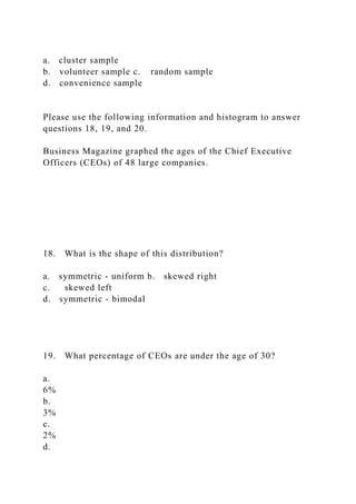 a. cluster sample
b. volunteer sample c. random sample
d. convenience sample
Please use the following information and histogram to answer
questions 18, 19, and 20.
Business Magazine graphed the ages of the Chief Executive
Officers (CEOs) of 48 large companies.
18. What is the shape of this distribution?
a. symmetric - uniform b. skewed right
c. skewed left
d. symmetric - bimodal
19. What percentage of CEOs are under the age of 30?
a.
6%
b.
3%
c.
2%
d.
 