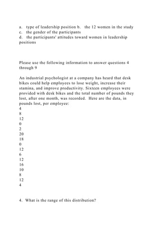 a. type of leadership position b. the 12 women in the study
c. the gender of the participants
d. the participants' attitudes toward women in leadership
positions
Please use the following information to answer questions 4
through 9
An industrial psychologist at a company has heard that desk
bikes could help employees to lose weight, increase their
stamina, and improve productivity. Sixteen employees were
provided with desk bikes and the total number of pounds they
lost, after one month, was recorded. Here are the data, in
pounds lost, per employee:
4
8
12
0
2
20
18
0
12
6
12
16
10
8
12
4
4. What is the range of this distribution?
 