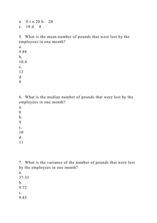 a. 0 t o 20 b. 20
c. 18 d. 4
5. What is the mean number of pounds that were lost by the
employees in one month?
a.
9.88
b.
10.4
c.
12
d.
9
6. What is the median number of pounds that were lost by the
employees in one month?
a.
8
b.
9
c.
10
d.
11
7. What is the variance of the number of pounds that were lost
by the employees in one month?
a.
37.33
b.
9.72
c.
9.85
 