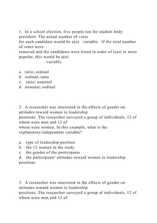 1. In a school election, five people run for student body
president. The actual number of votes
for each candidate would be a(n) variable. If the total number
of votes were
removed and the candidates were listed in order of least to most
popular, this would be a(n)
variable.
a. ratio; ordinal
b. ordinal; ratio
c. ratio; nominal
d. nominal; ordinal
2. A researcher was interested in the effects of gender on
attitudes toward women in leadership
positions. The researcher surveyed a group of individuals, 12 of
whom were men and 12 of
whom were women. In this example, what is the
explanatory/independent variable?
a. type of leadership position
b. the 12 women in the study
c. the gender of the participants
d. the participants' attitudes toward women in leadership
positions
3. A researcher was interested in the effects of gender on
attitudes toward women in leadership
positions. The researcher surveyed a group of individuals, 12 of
whom were men and 12 of
 