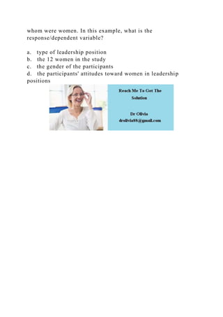 whom were women. In this example, what is the
response/dependent variable?
a. type of leadership position
b. the 12 women in the study
c. the gender of the participants
d. the participants' attitudes toward women in leadership
positions
 