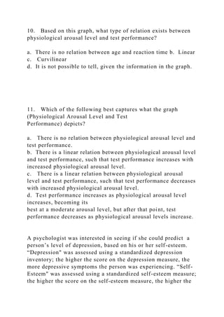 10. Based on this graph, what type of relation exists between
physiological arousal level and test performance?
a. There is no relation between age and reaction time b. Linear
c. Curvilinear
d. It is not possible to tell, given the information in the graph.
11. Which of the following best captures what the graph
(Physiological Arousal Level and Test
Performance) depicts?
a. There is no relation between physiological arousal level and
test performance.
b. There is a linear relation between physiological arousal level
and test performance, such that test performance increases with
increased physiological arousal level.
c. There is a linear relation between physiological arousal
level and test performance, such that test performance decreases
with increased physiological arousal level.
d. Test performance increases as physiological arousal level
increases, becoming its
best at a moderate arousal level, but after that point, test
performance decreases as physiological arousal levels increase.
A psychologist was interested in seeing if she could predict a
person’s level of depression, based on his or her self-esteem.
“Depression" was assessed using a standardized depression
inventory; the higher the score on the depression measure, the
more depressive symptoms the person was experiencing. “Self-
Esteem" was assessed using a standardized self-esteem measure;
the higher the score on the self-esteem measure, the higher the
 