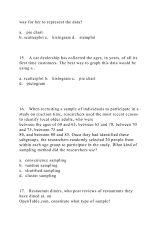 way for her to represent the data?
a. pie chart
b. scatterplot c. histogram d. stemplot
15. A car dealership has collected the ages, in years, of all its
first time customers. The best way to graph this data would be
using a .
a. scatterplot b. histogram c. pie chart
d. pictogram
16. When recruiting a sample of individuals to participate in a
study on reaction time, researchers used the most recent census
to identify local older adults, who were
between the ages of 60 and 65, between 65 and 70, between 70
and 75, between 75 and
80, and between 80 and 85. Once they had identified these
subgroups, the researchers randomly selected 20 people from
within each age group to participate in the study. What kind of
sampling method did the researchers use?
a. convenience sampling
b. random sampling
c. stratified sampling
d. cluster sampling
17. Restaurant diners, who post reviews of restaurants they
have dined at, on
OpenTable.com, constitute what type of sample?
 