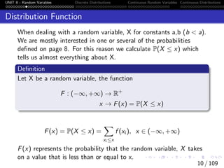 UNIT II - Random Variables Discrete Distributions Continuous Random Variables Continuous Distributions
Distribution Function
When dealing with a random variable, X for constants a,b (b < a).
We are mostly interested in one or several of the probabilities
defined on page 8. For this reason we calculate P(X ≤ x) which
tells us almost everything about X.
Definition
Let X be a random variable, the function
F : (−∞, +∞) → R+
x → F(x) = P(X ≤ x)
F(x) = P(X ≤ x) =
X
xi ≤x
f (xi ), x ∈ (−∞, +∞)
F(x) represents the probability that the random variable, X takes
on a value that is less than or equal to x.
10 / 109
 