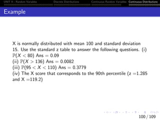 UNIT II - Random Variables Discrete Distributions Continuous Random Variables Continuous Distributions
Example
X is normally distributed with mean 100 and standard deviation
15. Use the standard z table to answer the following questions. (i)
P(X  80) Ans = 0.09
(ii) P(X  136) Ans = 0.0082
(iii) P(95  X  110) Ans = 0.3779
(iv) The X score that corresponds to the 90th percentile (z =1.285
and X =119.2)
100 / 109
 
