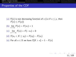 UNIT II - Random Variables Discrete Distributions Continuous Random Variables Continuous Distributions
Properties of the CDF
(a) F(x) is non decreasing function of x (i.e if x ≤ y, then
F(x) ≤ F(y))
(b) lim
x→∞
F(x) = F(∞) = 1
(c) lim
x→−∞
F(x) = F(−∞) = 0
(d) P(x1 < X ≤ x2) = F(x2) − F(x1)
(e) For all x ∈ R we have P[X > x] = 1 − F(x)
11 / 109
 