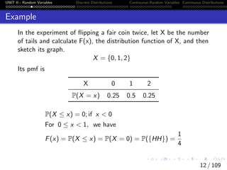 UNIT II - Random Variables Discrete Distributions Continuous Random Variables Continuous Distributions
Example
In the experiment of flipping a fair coin twice, let X be the number
of tails and calculate F(x), the distribution function of X, and then
sketch its graph.
X = {0, 1, 2}
Its pmf is
X 0 1 2
P(X = x) 0.25 0.5 0.25
P(X ≤ x) = 0; if x < 0
For 0 ≤ x < 1, we have
F(x) = P(X ≤ x) = P(X = 0) = P({HH}) =
1
4
12 / 109
 