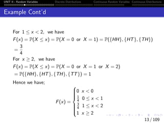 UNIT II - Random Variables Discrete Distributions Continuous Random Variables Continuous Distributions
Example Cont’d
For 1 ≤ x < 2, we have
F(x) = P(X ≤ x) = P(X = 0 or X = 1) = P({HH}, {HT}, {TH})
=
3
4
For x ≥ 2, we have
F(x) = P(X ≤ x) = P(X = 0 or X = 1 or X = 2)
= P({HH}, {HT}, {TH}, {TT}) = 1
Hence we have;
F(x) =











0 x < 0
1
4 0 ≤ x < 1
3
4 1 ≤ x < 2
1 x ≥ 2
13 / 109
 