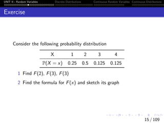 UNIT II - Random Variables Discrete Distributions Continuous Random Variables Continuous Distributions
Exercise
Consider the following probability distribution
X 1 2 3 4
P(X = x) 0.25 0.5 0.125 0.125
1 Find F(2), F(3), F(3)
2 Find the formula for F(x) and sketch its graph
15 / 109
 