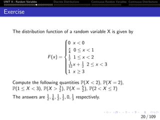 UNIT II - Random Variables Discrete Distributions Continuous Random Variables Continuous Distributions
Exercise
The distribution function of a random variable X is given by
F(x) =















0 x < 0
x
4 0 ≤ x < 1
1
2 1 ≤ x < 2
1
12x + 1
2 2 ≤ x < 3
1 x ≥ 3
Compute the following quantities P(X < 2), P(X = 2),
P(1 ≤ X < 3), P(X > 3
2), P(X = 5
2), P(2 < X ≤ 7)
The answers are 1
2, 1
6, 1
2, 1
2, 0, 1
3 respectively.
20 / 109
 