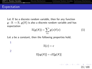 UNIT II - Random Variables Discrete Distributions Continuous Random Variables Continuous Distributions
Expectation
Let X be a discrete random variable, then for any function
g : R → R, g(X) is also a discrete random variable and has
expectation
E(g(X)) =
X
∀x
g(x)f (x) (1)
Let a be a constant, then the following properties hold;
1
E(c) = c
2
E[cg(X)] = cE[g(X)]
23 / 109
 