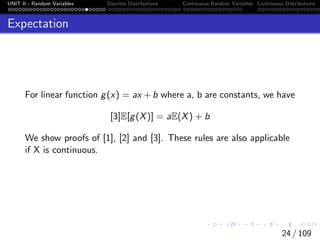 UNIT II - Random Variables Discrete Distributions Continuous Random Variables Continuous Distributions
Expectation
For linear function g(x) = ax +b where a, b are constants, we have
[3]E[g(X)] = aE(X) + b
We show proofs of [1], [2] and [3]. These rules are also applicable
if X is continuous.
24 / 109
 