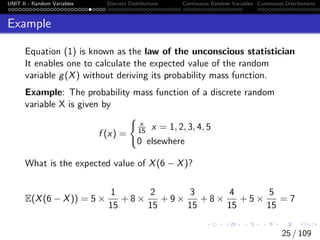 UNIT II - Random Variables Discrete Distributions Continuous Random Variables Continuous Distributions
Example
Equation (1) is known as the law of the unconscious statistician
It enables one to calculate the expected value of the random
variable g(X) without deriving its probability mass function.
Example: The probability mass function of a discrete random
variable X is given by
f (x) =
(
x
15 x = 1, 2, 3, 4, 5
0 elsewhere
What is the expected value of X(6 − X)?
E(X(6 − X)) = 5 ×
1
15
+ 8 ×
2
15
+ 9 ×
3
15
+ 8 ×
4
15
+ 5 ×
5
15
= 7
25 / 109
 