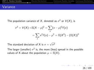 UNIT II - Random Variables Discrete Distributions Continuous Random Variables Continuous Distributions
Variance
The population variance of X, denoted as σ2 or V (X), is
σ2
= V (X) =E(X − µ)2
=
X
x
(x − µ)2
f (x)
=
X
x
x2
f (x) − µ2
= E(X2
) − (E(X))2
The standard deviation of X is σ =
√
σ2
The larger (smaller) σ2 is, the more (less) spread in the possible
values of X about the population µ = E(X).
26 / 109
 