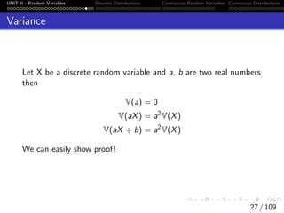 UNIT II - Random Variables Discrete Distributions Continuous Random Variables Continuous Distributions
Variance
Let X be a discrete random variable and a, b are two real numbers
then
V(a) = 0
V(aX) = a2
V(X)
V(aX + b) = a2
V(X)
We can easily show proof!
27 / 109
 