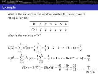 UNIT II - Random Variables Discrete Distributions Continuous Random Variables Continuous Distributions
Example
What is the variance of the random variable X, the outcome of
rolling a fair die?
X 1 2 3 4 5 6
f (x) 1
6
1
6
1
6
1
6
1
6
1
6
What is the variance of X?
E(X) =
6
X
x=1
xf (x) =
1
6
6
X
x=1
=
1
6
(1 + 2 + 3 + 4 + 5 + 6) =
7
2
E(X2
) =
6
X
x=1
x2
f (x) =
1
6
6
X
x=1
=
1
6
(1 + 4 + 9 + 16 + 25 + 36) =
91
6
V (X) = E(X2
) − (E(X))2
=
91
6
−
49
4
=
35
12
(2)
28 / 109
 