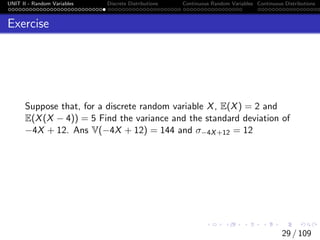 UNIT II - Random Variables Discrete Distributions Continuous Random Variables Continuous Distributions
Exercise
Suppose that, for a discrete random variable X, E(X) = 2 and
E(X(X − 4)) = 5 Find the variance and the standard deviation of
−4X + 12. Ans V(−4X + 12) = 144 and σ−4X+12 = 12
29 / 109
 