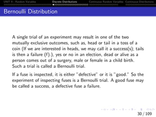 UNIT II - Random Variables Discrete Distributions Continuous Random Variables Continuous Distributions
Bernoulli Distribution
A single trial of an experiment may result in one of the two
mutually exclusive outcomes, such as, head or tail in a toss of a
coin (If we are interested in heads, we may call it a success(s); tails
is then a failure (f).), yes or no in an election, dead or alive as a
person comes out of a surgery, male or female in a child birth.
Such a trial is called a Bernoulli trial.
If a fuse is inspected, it is either ”defective” or it is ”good.” So the
experiment of inspecting fuses is a Bernoulli trial. A good fuse may
be called a success, a defective fuse a failure.
30 / 109
 