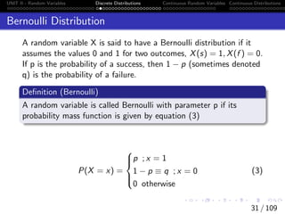 UNIT II - Random Variables Discrete Distributions Continuous Random Variables Continuous Distributions
Bernoulli Distribution
A random variable X is said to have a Bernoulli distribution if it
assumes the values 0 and 1 for two outcomes, X(s) = 1, X(f ) = 0.
If p is the probability of a success, then 1 − p (sometimes denoted
q) is the probability of a failure.
Definition (Bernoulli)
A random variable is called Bernoulli with parameter p if its
probability mass function is given by equation (3)
P(X = x) =





p ; x = 1
1 − p ≡ q ; x = 0
0 otherwise
(3)
31 / 109
 