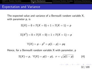 UNIT II - Random Variables Discrete Distributions Continuous Random Variables Continuous Distributions
Expectation and Variance
The expected value and variance of a Bernoulli random variable X,
with parameter p, is
E(X) = 0 × P(X = 0) + 1 × P(X = 1) = p
E(X2
) = 0 × P(X = 0) + 1 × P(X = 1) = p
V(X) = p − p2
= p(1 − p) = pq
Hence, for a Bernoulli random variable X with parameter, p
E(X) = p, V(X) = p(1 − p), σ =
p
p(1 − p) (4)
32 / 109
 