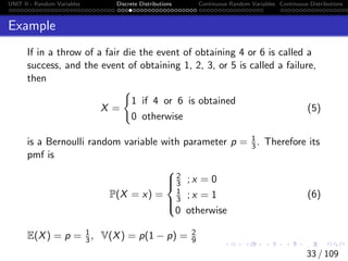 UNIT II - Random Variables Discrete Distributions Continuous Random Variables Continuous Distributions
Example
If in a throw of a fair die the event of obtaining 4 or 6 is called a
success, and the event of obtaining 1, 2, 3, or 5 is called a failure,
then
X =
(
1 if 4 or 6 is obtained
0 otherwise
(5)
is a Bernoulli random variable with parameter p = 1
3. Therefore its
pmf is
P(X = x) =





2
3 ; x = 0
1
3 ; x = 1
0 otherwise
(6)
E(X) = p = 1
3, V(X) = p(1 − p) = 2
9
33 / 109
 