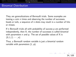 UNIT II - Random Variables Discrete Distributions Continuous Random Variables Continuous Distributions
Binomial Distribution
They are generalizations of Bernoulli trials. Some examples are
tossing a coin n times and observing the number of successes,
heads or tails, a sequence of n shots may result in a number of hits
or misses.
If n Bernoulli trials all with probability of success p are performed
independently, then X, the number of successes is called binomial
with parameters n and p. The set of possible values of X is
{0, 1, 2, · · · , n}
Thus, a Bernoulli random variable is just a binomial random
variable with parameters (1, p).
34 / 109
 