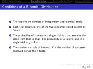 UNIT II - Random Variables Discrete Distributions Continuous Random Variables Continuous Distributions
Conditions of a Binomial Distribution
1 The experiment consists of independent and identical trials.
2 Each trial results in one of the two outcomes called success or
failure.
3 The probability of success in a single trial is p and remains the
same from trial to trial. The probability of a failure, also in a
single trial is q = 1 − p
4 The random variable of interest, X is the number of successes
observed during the n trials.
35 / 109
 